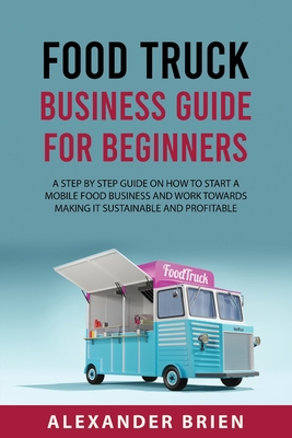 Food Truck Business Guide for Beginners: A STEP BY STEP GUIDE ON HOW TO START A MOBILEsFOOD BUSINESS AND WORK TOWARDS MAKING IT SUSTAINABLE AND PROFITABLE