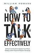 How to Talk Effectively: A Practical Guide to Speak Your Mind Clearly and Influence People Indirectly (Communication Guru Book 1)