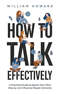 How to Talk Effectively: A Practical Guide to Speak Your Mind Clearly and Influence People Indirectly (Communication Guru Book 1)