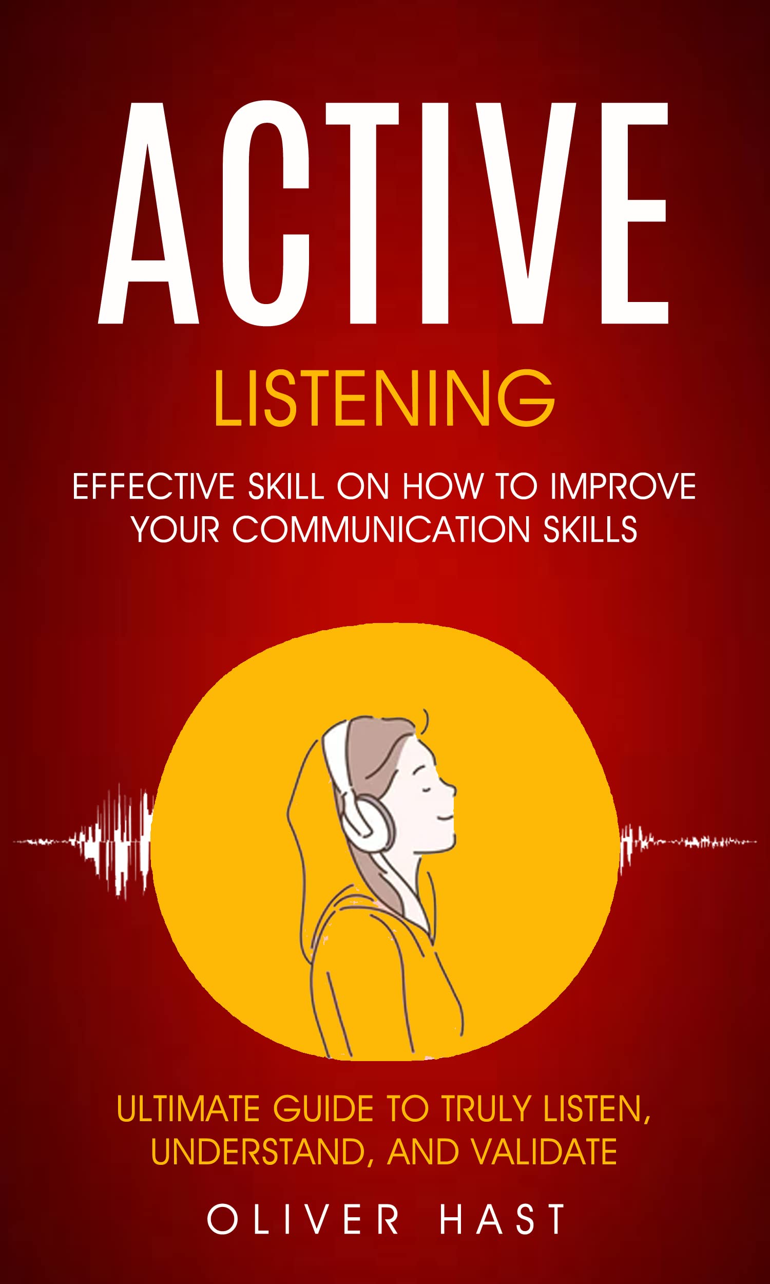 Active Listening: Effective Skill On How To Improve Your Communication Skills (Ultimate Guide To Truly Listen, Understand, And Validate)