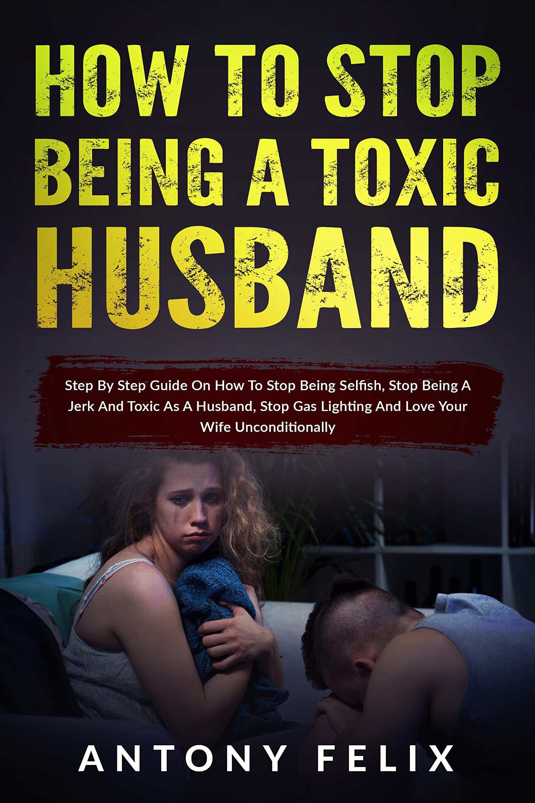 How To Stop Being A Toxic Husband: Step By Step Guide On How To Stop Being Selfish, Stop Being A Jerk And Toxic As A Husband, Stop Gas Lighting And Love Your Wife Unconditionally (Transform yourself)
