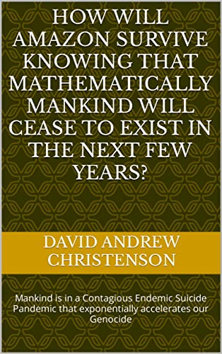 How will Amazon survive knowing that Mathematically Mankind will cease to exist in the next few years?: Mankind is in a Contagious Endemic Suicide Pandemic that exponentially accelerates our Genocide (Kindle Edition)
