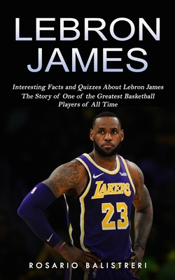 Lebron James: Interesting Facts and Quizzes About Lebron James (The Story of One of the Greatest Basketball Players of All Time)