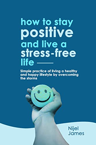 HOW TO STAY POSITIVE AND LIVE A STRESS-FREE LIFE: Simple Practice Of Living A Healthy And Happy Lifestyle By Overcoming the Storms
