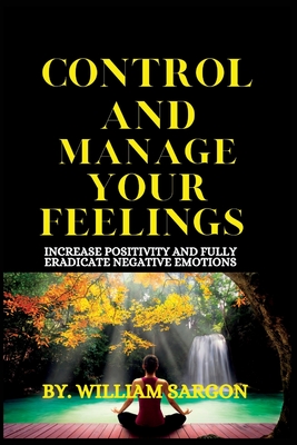 CONTROL AND MANAGE YOUR FEELINGS: Increase Positivity and fully eradicate Negative emotions