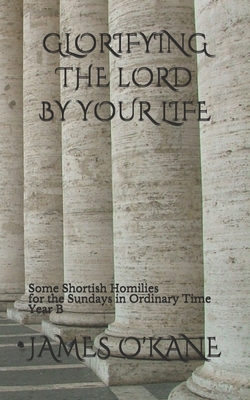 GLORIFYING THE LORD BY YOUR LIFE: Some Shortish Homilies for the Sundays in Ordinary Time Year B