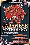 Japanese Mythology: A Beginners Guide To Japanese Folklore, Traditions, Creatures And Deities Japanese Mythology: A Beginners Guide To Japanese Folklore, Traditions, Creatures And Deities