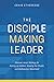 The Disciple-Making Leader: Discover Jesus’ Strategy for Raising up Leaders, Growing the Church, and Multiplying a Movement