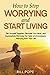 How to Stop Worrying and Start Living: Get Yourself Together, Declutter Your Mind, and Successfully Eliminate the Habit of Unnecessary Worrying From Your Life