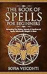 The Book of Spells for Beginners: Revealing The History, Secrets & Practices of Spells, Witchcraft, Magick & More