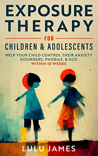 Exposure Therapy for Children and Adolescents Help Your Child Control Their Anxiety Disorders, Phobias, and OCD Within 10 Weeks