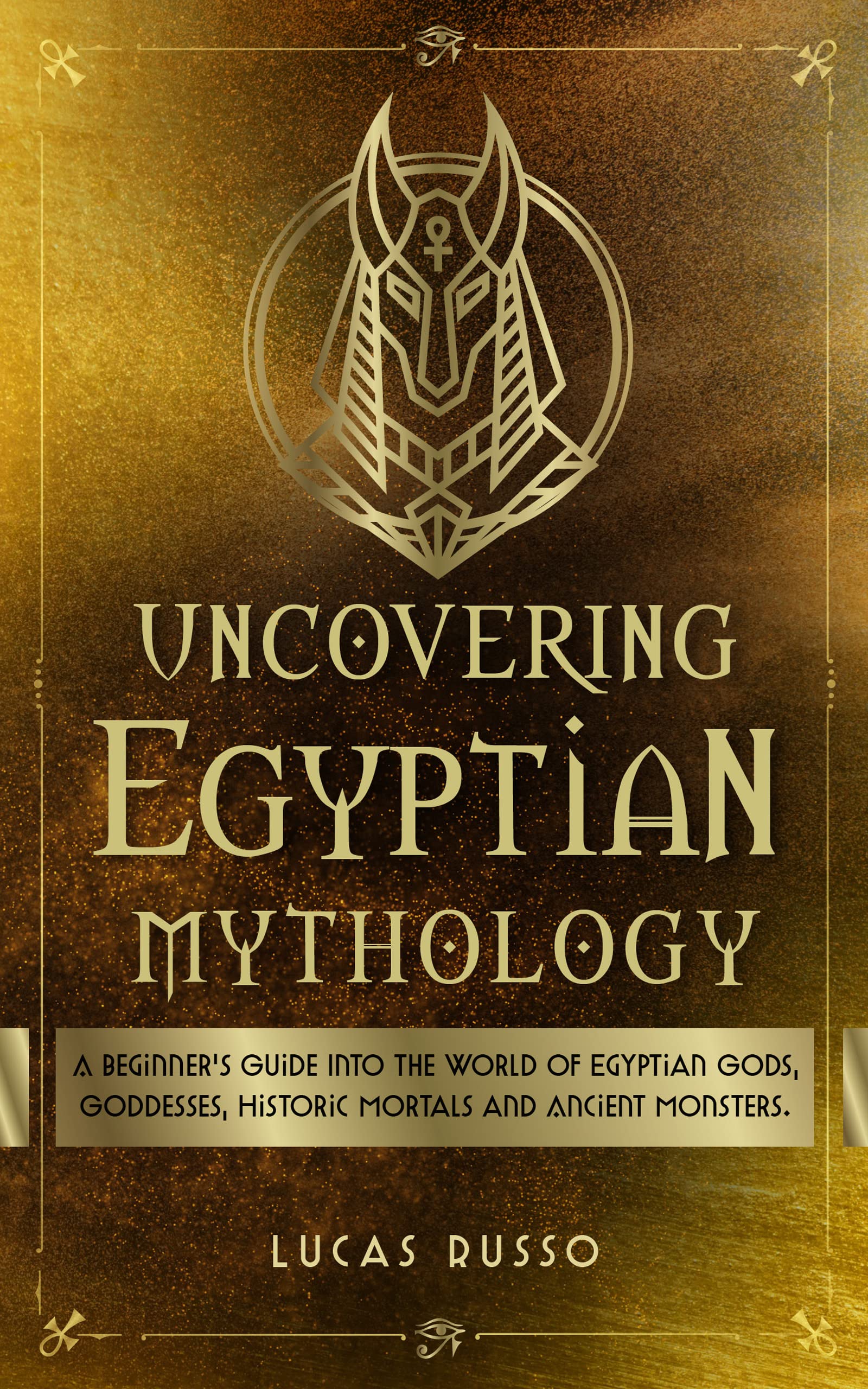 Uncovering Egyptian Mythology: A Beginner's Guide Into The World of Egyptian Gods, Goddesses, Historic Mortals and Ancient Monsters. (Ancient History Books Book 5)