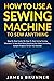 How To Use A Sewing Machine To Sew Anything: Step by Step Guide on How to Start Using Sewing Machines to Sew and Mend Anything You Want (Including Sample Projects to Get You Started)