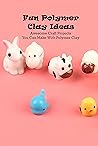 Fun Polymer Clay Ideas: Awesome Craft Projects You Can Make With Polymer Clay: Polymer Clay Ideas To Try