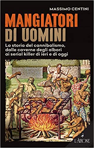 Mangiatori di uomini. La storia del cannibalismo, dalle caverne degli albori ai serial killer di ieri e di oggi