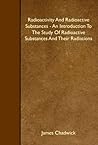 Radioactivity And Radioactive Substances - An Introduction To The Study Of Radioactive Substances And Their Radiations Radioactivity And Radioactive Substances - An Introduction To The Study Of Radioactive Substances And Their Radiations