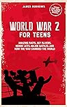 World War 2 for Teens: Amazing Facts, Key Players, Heroic Acts, Major Battles, and How the WWII Changed the World (What You Need to Know)