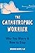The Catastrophic Worrier: Why You Worry and How to Stop