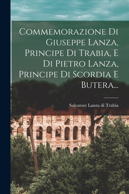 Commemorazione Di Giuseppe Lanza, Principe Di Trabia, E Di Pietro Lanza, Principe Di Scordia E Butera... (Italian Edition)