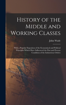 History of the Middle and Working Classes: With a Popular Expositon of the Economical and Political Principles Which Have Influenced the Past and Present Condition of the Industrious Orders