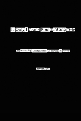 If Only I Could Find a Fitting Title: An Incredibly Unorganized Collection of Poetry