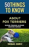 50 Things to Know About Fox Terriers : Raising, Training, & Loving your Fox Terrier (50 Things to Know About Dogs Book 3)