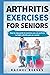 Arthritis Exercises For Seniors: Step By Step Guide To Exercises You Can Perform To Fight Arthritis Pain As A Senior