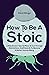How To Be A Stoic: Little-Known Tips On How To Cut Through Distractions And Desires To Become A Better Human Being