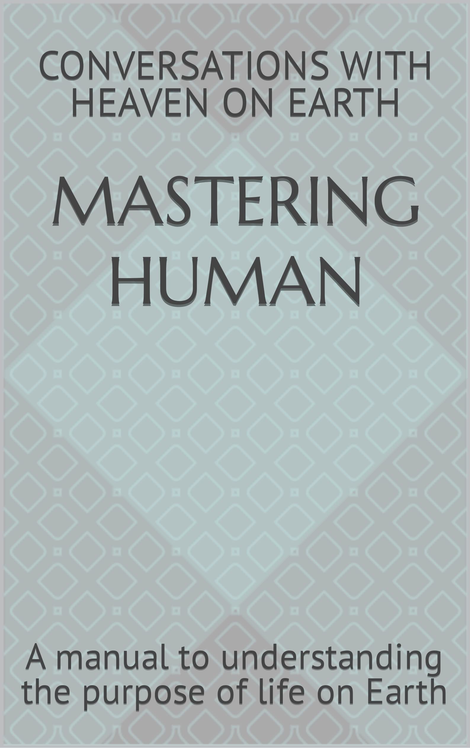 Mastering Human: A manual to understanding the purpose of life on Earth (Conversations with Heaven on Earth Book 1)