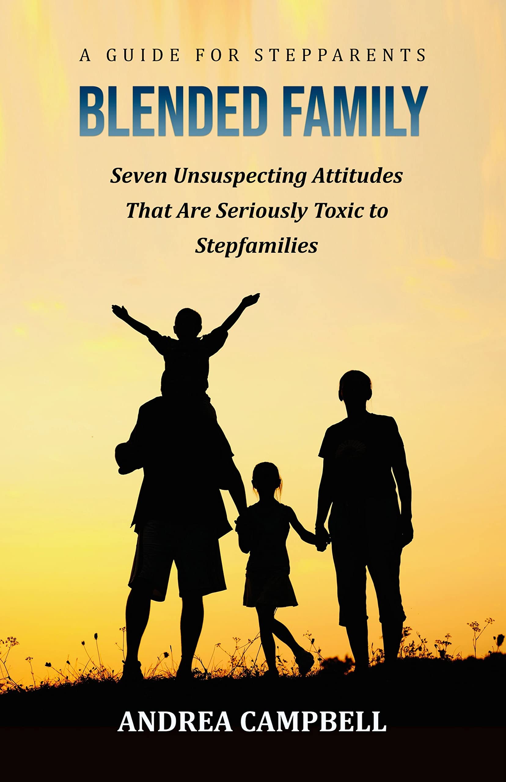 BLENDED FAMILY - A Guide for Stepparents: Seven Unsuspecting Attitudes That Are Seriously Toxic to Stepfamilies (Blended Family Empowerment - Help for Stepparents)