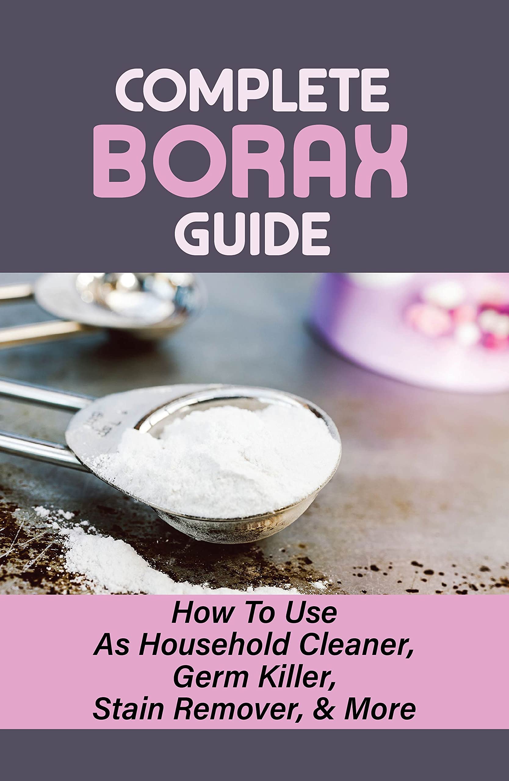 Complete Borax Guide: How To Use As Household Cleaner, Germ Killer, Stain Remover, & More: Borax In The Kitchen (Kindle Edition)