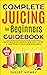 Complete Juicing for Beginners Guidebook by Juliet Henry