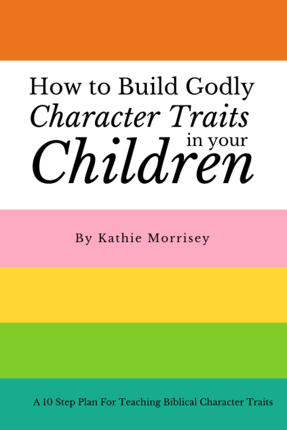 How To Build Godly Character Traits In Your Children:: A 10 Step Plan For Teaching Biblical Character Traits (Paperback)