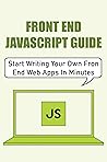 Front End JavaScript Guide: Start Writing Your Own Fron End Web Apps In Minutes Front End JavaScript Guide: Start Writing Your Own Fron End Web Apps In Minutes