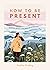 How to be Present: Embrace the Art of Mindfulness to Discover Peace and Joy Every Day