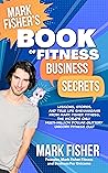 Mark Fisher's Book of Fitness Business Secrets: Lessons, Stories, and True Life Shenanigans from the World's Only Multi-Million Dollar Glittery Unicorn Fitness Cult