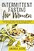 Intermittent Fasting for Women: The Essential Beginners Guide for Weight Loss, Burn Fat, Heal Your Body Through The Self-Cleansing Process of Autophagy and Live a Healthy Lifestyle