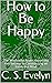 How to Be Happy: The Wisdom to Attain Happiness and Success by Constructing an Invincible Mind