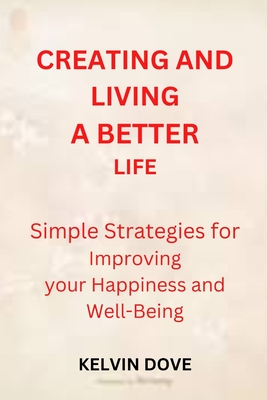 CREATING AND LIVING A BETTER LIFE: Simple strategies for Improving your Happiness and Well-Being
