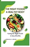 THE RIGHT FOODS, A HEALTHY BODY: Eating the Right Foods to Stay Healthy