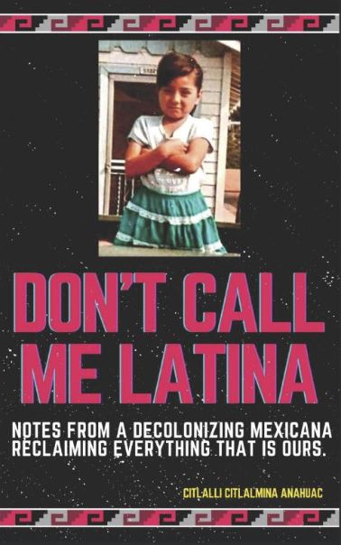 Don't Call Me Latina: Notes From a Decolonizing Mexicana Reclaiming Everything that is Ours