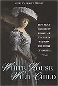 White House Wild Child: How Alice Roosevelt Broke All the Rules and Won the Heart of America 
