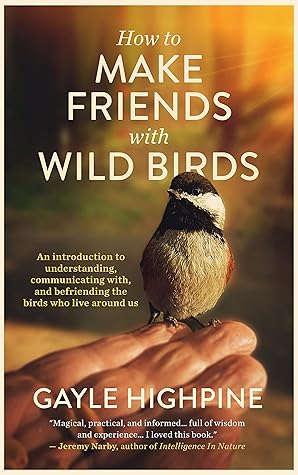 How To Make Friends With Wild Birds: An introduction to understanding, communicating with, and befriending the birds who live around us