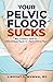Your Pelvic Floor Sucks: But It Doesn't Have To: A Whole Body Guide to a Better Pelvic Floor