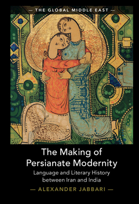 The Making of Persianate Modernity: Language and Literary History between Iran and India (The Global Middle East, Series Number 25)