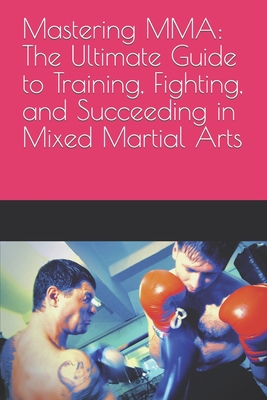 Mastering MMA: The Ultimate Guide to Training, Fighting, and Succeeding in Mixed Martial Arts