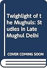 Twilight of the Mughals: Studies in Late Mughul Delhi
