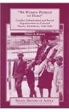 We Women Worked So Hard: Gender, Urbanization and Social Reproduction in Colonial Harare, Zimbabwe, 1930-1956