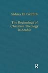 The Beginnings of Christian Theology in Arabic: Muslim-Christian Encounters in the Early Islamic Period (Variorum Collected Studies)