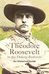 Theodore Roosevelt in the Dakota Badlands: An Historical Guide Theodore Roosevelt in the Dakota Badlands: An Historical Guide